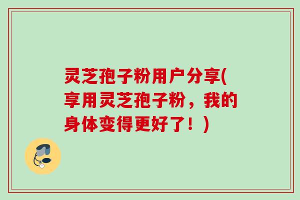 灵芝孢子粉用户分享(享用灵芝孢子粉,我的身体变得更好了!) 灵芝孢子粉用户分享(享用灵芝孢子粉,我的身体变得更好了!)