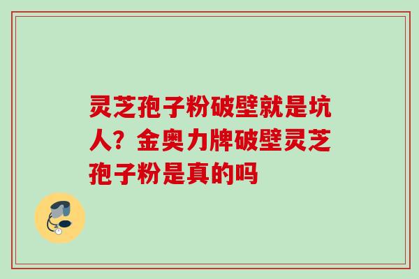 灵芝孢子粉破壁就是坑人?金奥力牌破壁灵芝孢子粉是真的吗 灵芝孢子粉破壁就是坑人?金奥力牌破壁灵芝孢子粉是真的吗