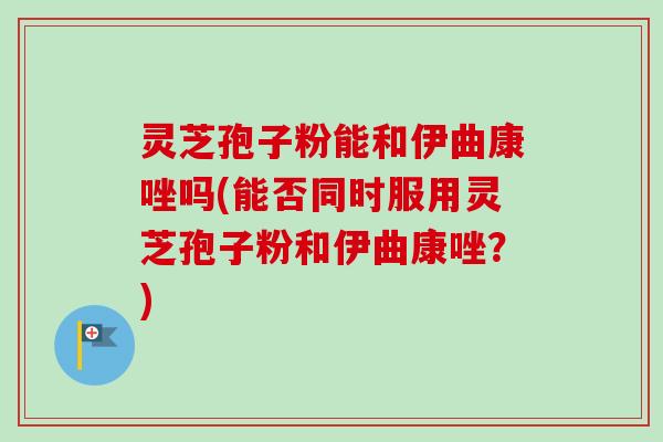 灵芝孢子粉能和伊曲康唑吗(能否同时服用灵芝孢子粉和伊曲康唑？)