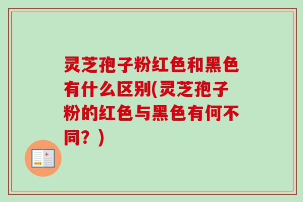 灵芝孢子粉红色和黑色有什么区别(灵芝孢子粉的红色与黑色有何不同？)