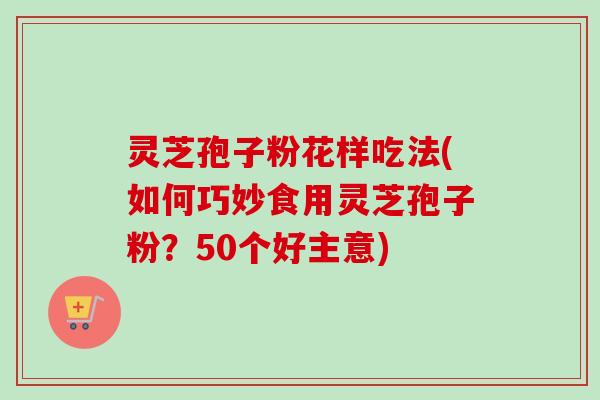 灵芝孢子粉花样吃法(如何巧妙食用灵芝孢子粉?50个好主意) 灵芝孢子粉花样吃法(如何巧妙食用灵芝孢子粉?50个好主意)