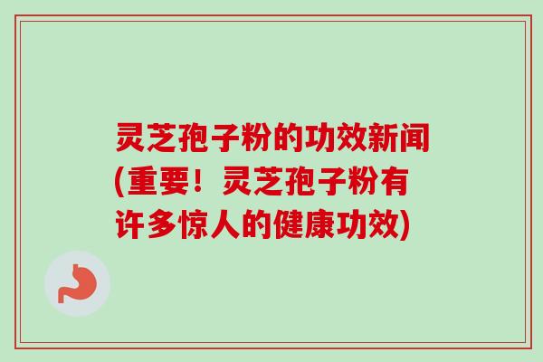 灵芝孢子粉的功效新闻(重要！灵芝孢子粉有许多惊人的健康功效)