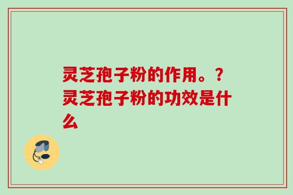 灵芝孢子粉的作用。?灵芝孢子粉的功效是什么 灵芝孢子粉的作用。?灵芝孢子粉的功效是什么