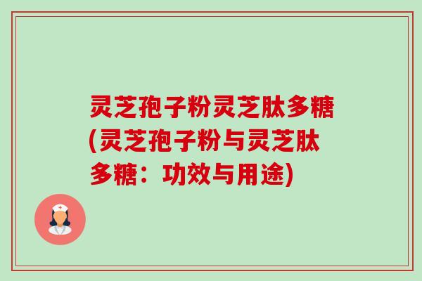 灵芝孢子粉灵芝肽多糖(灵芝孢子粉与灵芝肽多糖：功效与用途)