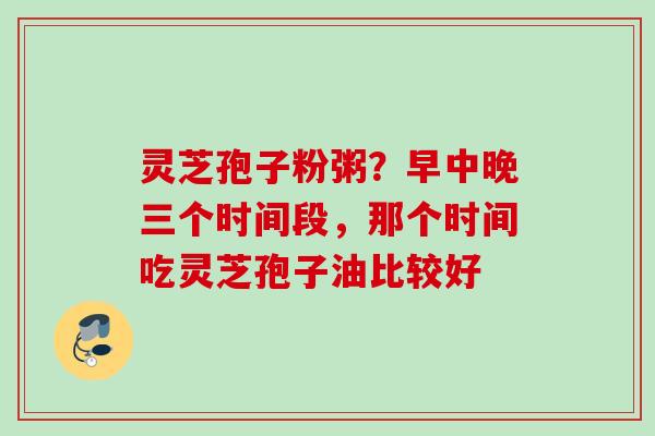 灵芝孢子粉粥?早中晚三个时间段,那个时间吃灵芝孢子油比较好 灵芝孢子粉粥?早中晚三个时间段,那个时间吃灵芝孢子油比较好