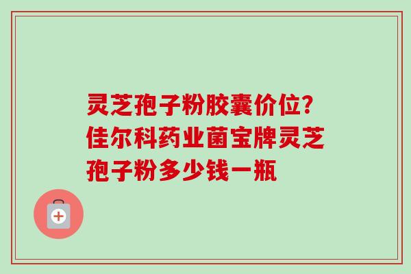 灵芝孢子粉胶囊价位?佳尔科药业菌宝牌灵芝孢子粉多少钱一瓶 灵芝孢子粉胶囊价位?佳尔科药业菌宝牌灵芝孢子粉多少钱一瓶