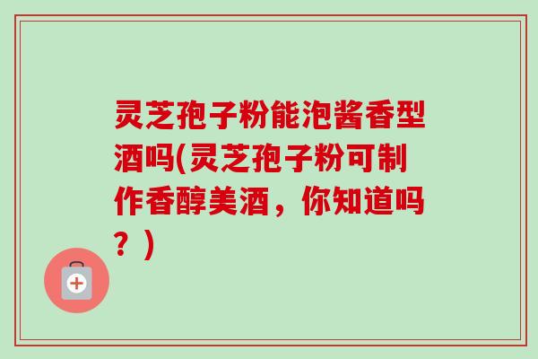 灵芝孢子粉能泡酱香型酒吗(灵芝孢子粉可制作香醇美酒,你知道吗?) 灵芝孢子粉能泡酱香型酒吗(灵芝孢子粉可制作香醇美酒,你知道吗?)