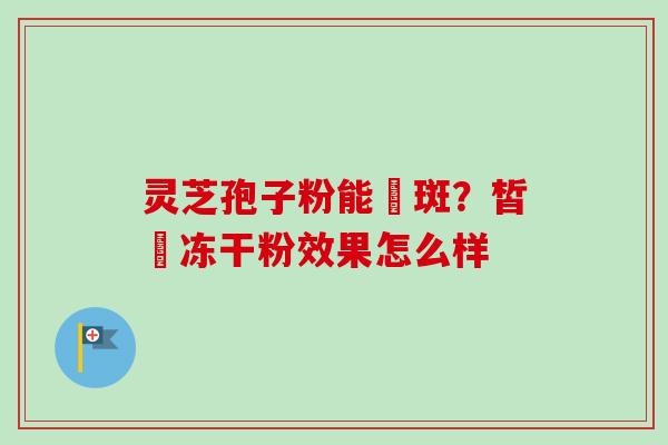 灵芝孢子粉能袪斑？皙玥冻干粉效果怎么样