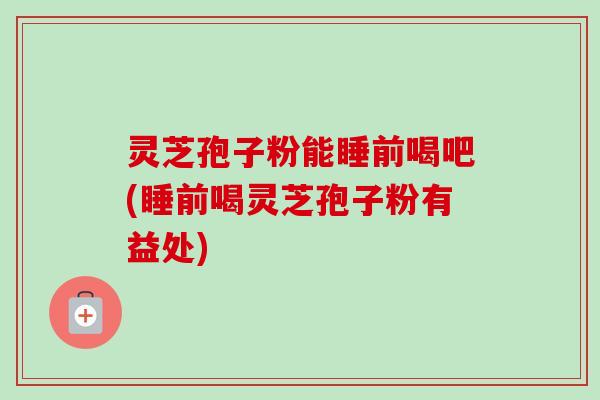 灵芝孢子粉能睡前喝吧(睡前喝灵芝孢子粉有益处)
