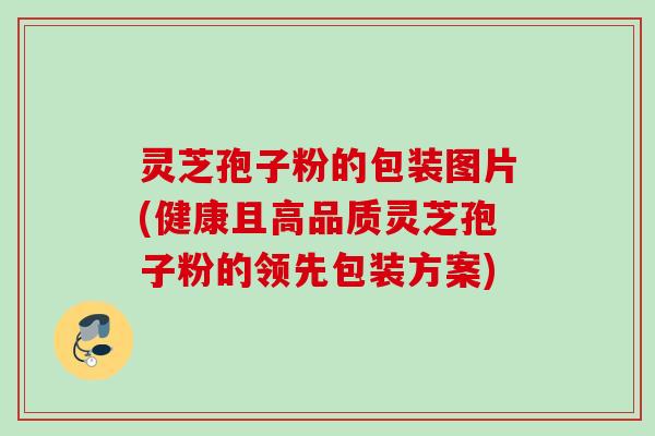 灵芝孢子粉的包装图片(健康且高品质灵芝孢子粉的领先包装方案)