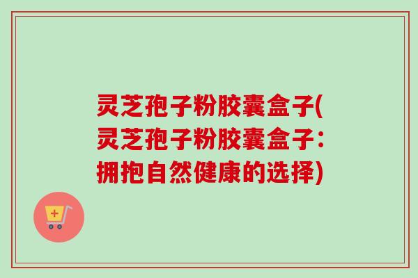灵芝孢子粉胶囊盒子(灵芝孢子粉胶囊盒子:拥抱自然健康的选择) 灵芝孢子粉胶囊盒子(灵芝孢子粉胶囊盒子:拥抱自然健康的选择)