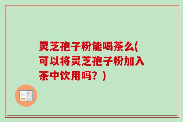 灵芝孢子粉能喝茶么(可以将灵芝孢子粉加入茶中饮用吗？)