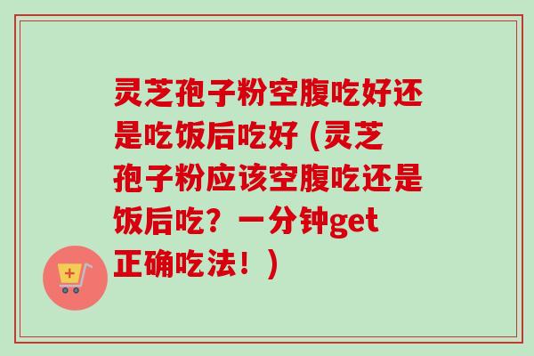 灵芝孢子粉空腹吃好还是吃饭后吃好 (灵芝孢子粉应该空腹吃还是饭后吃?一分钟get正确吃法!) 灵芝孢子粉空腹吃好还是吃饭后吃好 (灵芝孢子粉应该空腹吃还是饭后吃?一分钟get正确吃法!)