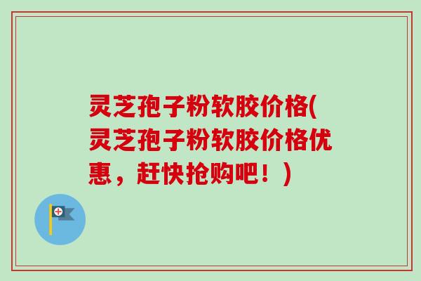 灵芝孢子粉软胶价格(灵芝孢子粉软胶价格优惠，赶快抢购吧！)