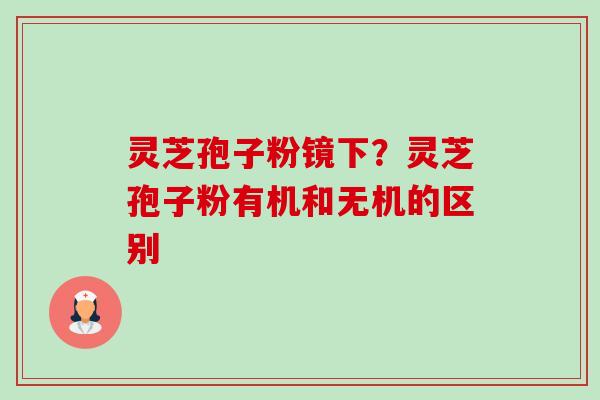 灵芝孢子粉镜下?灵芝孢子粉有机和无机的区别 灵芝孢子粉镜下?灵芝孢子粉有机和无机的区别
