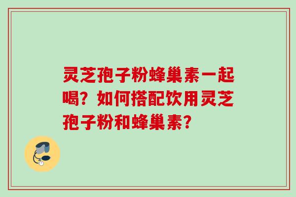 灵芝孢子粉蜂巢素一起喝？如何搭配饮用灵芝孢子粉和蜂巢素？