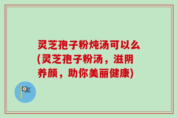 灵芝孢子粉炖汤可以么(灵芝孢子粉汤，滋阴养颜，助你美丽健康)