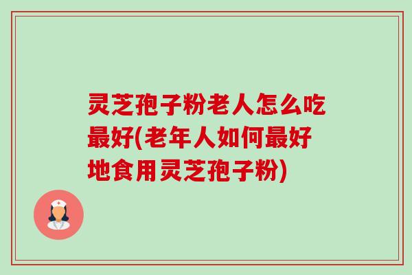 灵芝孢子粉老人怎么吃好(老年人如何好地食用灵芝孢子粉)