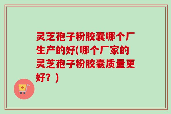 灵芝孢子粉胶囊哪个厂生产的好(哪个厂家的灵芝孢子粉胶囊质量更好?) 灵芝孢子粉胶囊哪个厂生产的好(哪个厂家的灵芝孢子粉胶囊质量更好?)