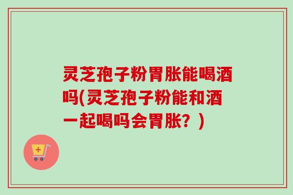 灵芝孢子粉胃胀能喝酒吗(灵芝孢子粉能和酒一起喝吗会胃胀?) 灵芝孢子粉胃胀能喝酒吗(灵芝孢子粉能和酒一起喝吗会胃胀?)