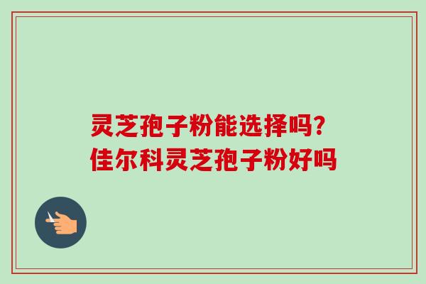灵芝孢子粉能选择吗?佳尔科灵芝孢子粉好吗 灵芝孢子粉能选择吗?佳尔科灵芝孢子粉好吗