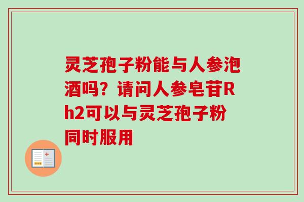 灵芝孢子粉能与人参泡酒吗？请问人参皂苷Rh2可以与灵芝孢子粉同时服用