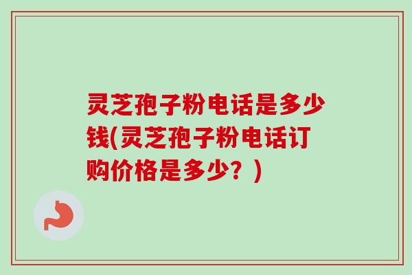 灵芝孢子粉电话是多少钱(灵芝孢子粉电话订购价格是多少？)
