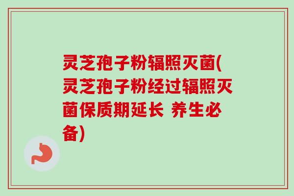 灵芝孢子粉辐照灭菌(灵芝孢子粉经过辐照灭菌保质期延长 养生必备) 灵芝孢子粉辐照灭菌(灵芝孢子粉经过辐照灭菌保质期延长 养生必备)