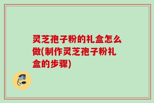灵芝孢子粉的礼盒怎么做(制作灵芝孢子粉礼盒的步骤) 灵芝孢子粉的礼盒怎么做(制作灵芝孢子粉礼盒的步骤)