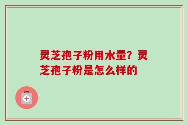 灵芝孢子粉用水量?灵芝孢子粉是怎么样的 灵芝孢子粉用水量?灵芝孢子粉是怎么样的