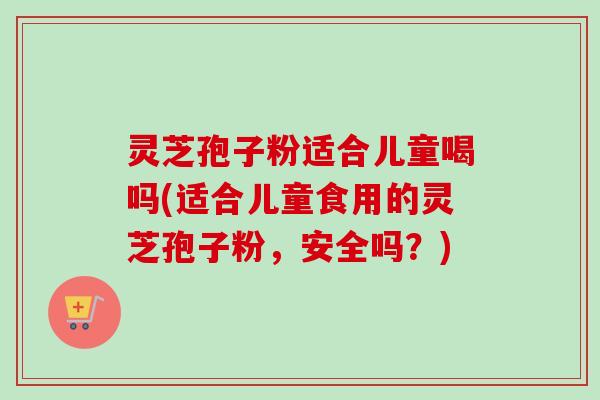 灵芝孢子粉适合儿童喝吗(适合儿童食用的灵芝孢子粉，安全吗？)