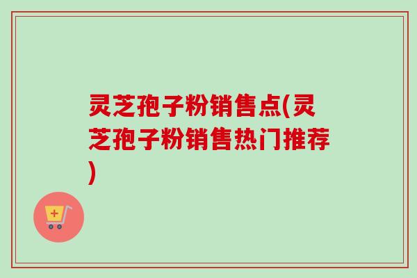 灵芝孢子粉销售点(灵芝孢子粉销售热门推荐) 灵芝孢子粉销售点(灵芝孢子粉销售热门推荐)