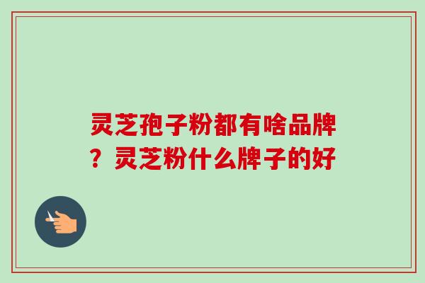 灵芝孢子粉都有啥品牌?灵芝粉什么牌子的好 灵芝孢子粉都有啥品牌?灵芝粉什么牌子的好