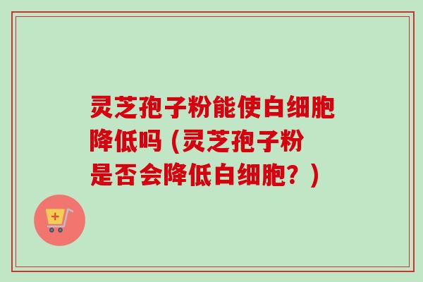 灵芝孢子粉能使降低吗 (灵芝孢子粉是否会降低？)