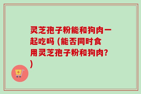 灵芝孢子粉能和狗肉一起吃吗 (能否同时食用灵芝孢子粉和狗肉?) 灵芝孢子粉能和狗肉一起吃吗 (能否同时食用灵芝孢子粉和狗肉?)