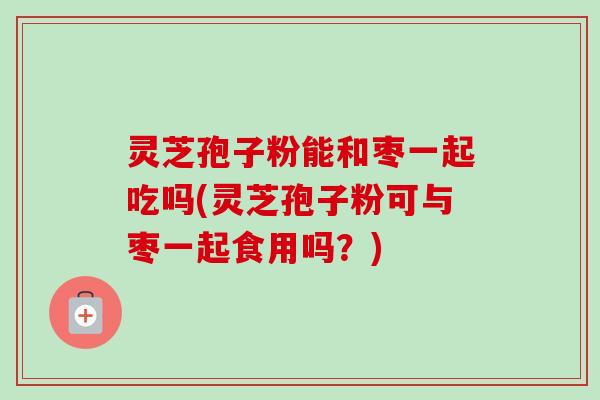灵芝孢子粉能和枣一起吃吗(灵芝孢子粉可与枣一起食用吗?) 灵芝孢子粉能和枣一起吃吗(灵芝孢子粉可与枣一起食用吗?)