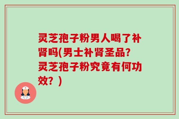 灵芝孢子粉男人喝了补吗(男士补圣品?灵芝孢子粉究竟有何功效?) 灵芝孢子粉男人喝了补吗(男士补圣品?灵芝孢子粉究竟有何功效?)