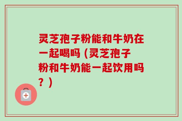 灵芝孢子粉能和牛奶在一起喝吗 (灵芝孢子粉和牛奶能一起饮用吗？)