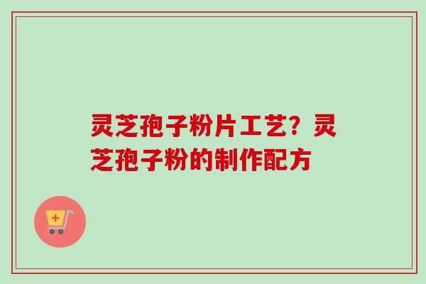 灵芝孢子粉片工艺?灵芝孢子粉的制作配方 灵芝孢子粉片工艺?灵芝孢子粉的制作配方