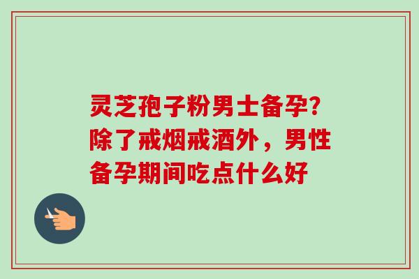 灵芝孢子粉男士备孕?除了戒烟戒酒外,男性备孕期间吃点什么好 灵芝孢子粉男士备孕?除了戒烟戒酒外,男性备孕期间吃点什么好