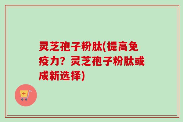 灵芝孢子粉肽(提高免疫力?灵芝孢子粉肽或成新选择) 灵芝孢子粉肽(提高免疫力?灵芝孢子粉肽或成新选择)