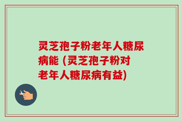 灵芝孢子粉老年人能 (灵芝孢子粉对老年人有益)