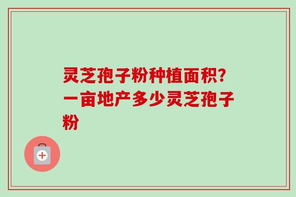 灵芝孢子粉种植面积?一亩地产多少灵芝孢子粉 灵芝孢子粉种植面积?一亩地产多少灵芝孢子粉