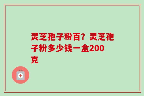 灵芝孢子粉百?灵芝孢子粉多少钱一盒200克 灵芝孢子粉百?灵芝孢子粉多少钱一盒200克