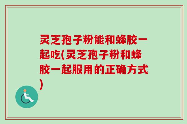 灵芝孢子粉能和蜂胶一起吃(灵芝孢子粉和蜂胶一起服用的正确方式)