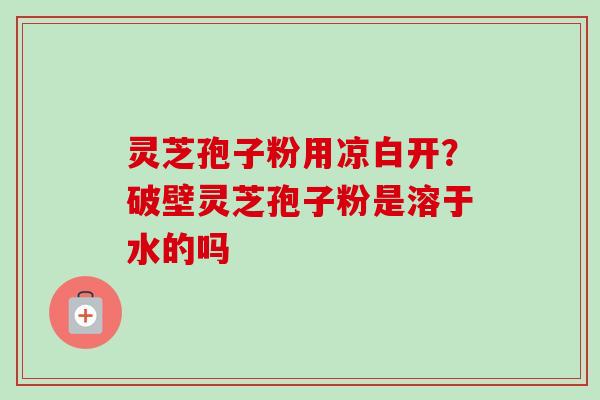 灵芝孢子粉用凉白开？破壁灵芝孢子粉是溶于水的吗