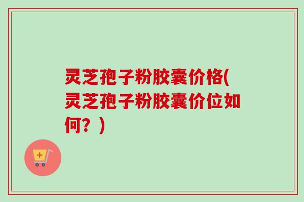 灵芝孢子粉胶囊价格(灵芝孢子粉胶囊价位如何?) 灵芝孢子粉胶囊价格(灵芝孢子粉胶囊价位如何?)