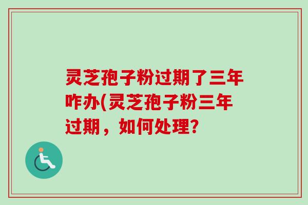 灵芝孢子粉过期了三年咋办(灵芝孢子粉三年过期,如何处理? 灵芝孢子粉过期了三年咋办(灵芝孢子粉三年过期,如何处理?