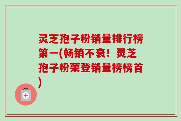 灵芝孢子粉销量排行榜第一(畅销不衰！灵芝孢子粉荣登销量榜榜首)