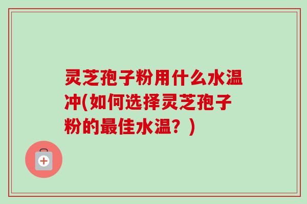 灵芝孢子粉用什么水温冲(如何选择灵芝孢子粉的佳水温?) 灵芝孢子粉用什么水温冲(如何选择灵芝孢子粉的佳水温?)